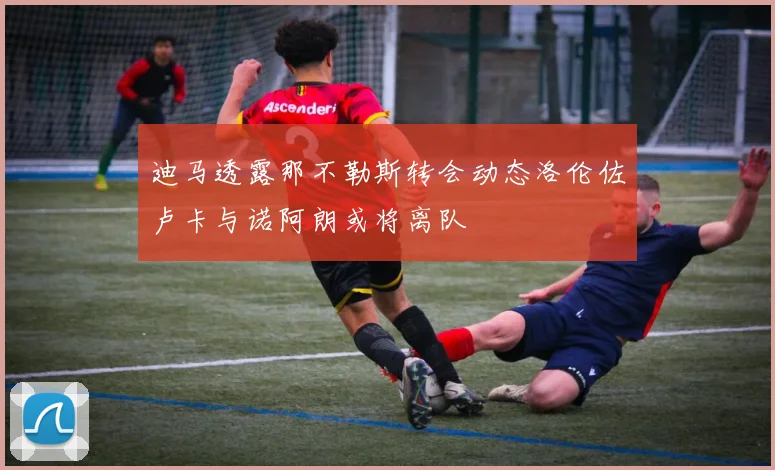 迪马透露那不勒斯转会动态洛伦佐卢卡与诺阿朗或将离队