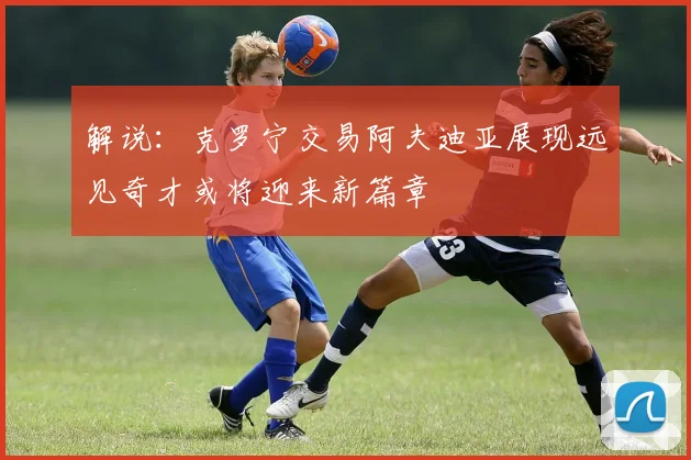 解说：克罗宁交易阿夫迪亚展现远见奇才或将迎来新篇章