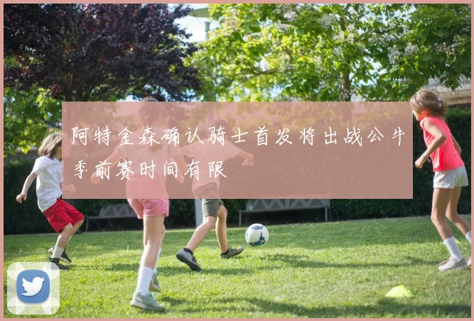 阿特金森确认骑士首发将出战公牛季前赛时间有限