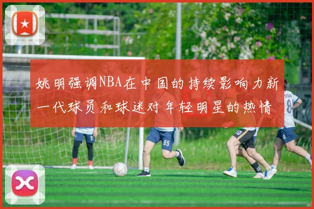 姚明强调NBA在中国的持续影响力新一代球员和球迷对年轻明星的热情不减