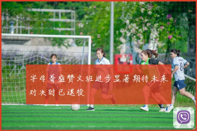 字母哥盛赞文班进步显著期待未来对决时已退役