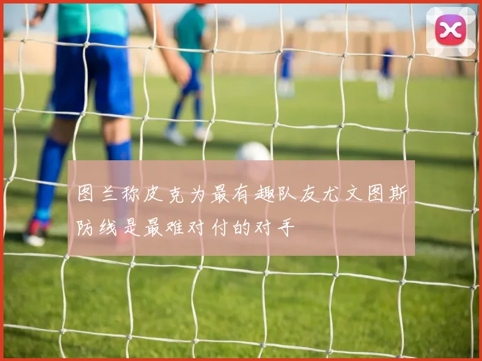 图兰称皮克为最有趣队友尤文图斯防线是最难对付的对手