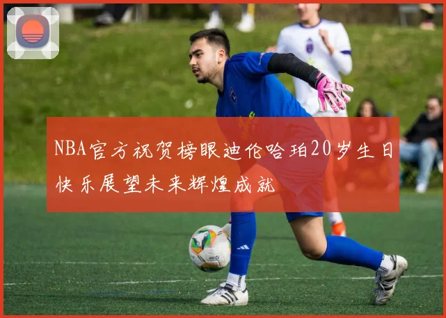 NBA官方祝贺榜眼迪伦哈珀20岁生日快乐展望未来辉煌成就