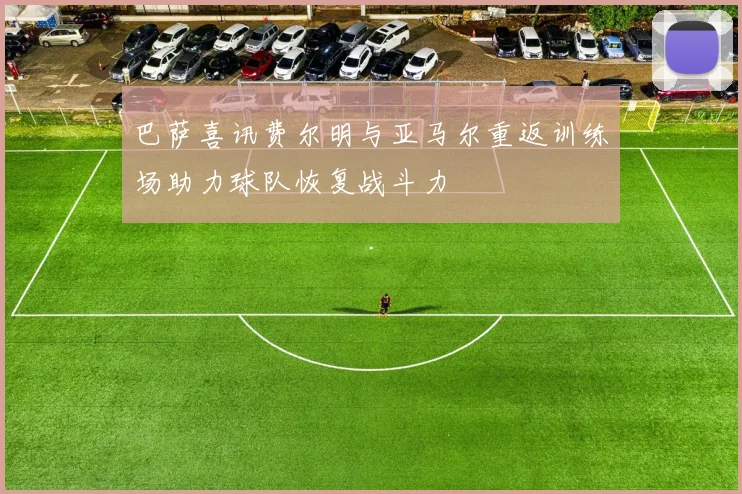 巴萨喜讯费尔明与亚马尔重返训练场助力球队恢复战斗力
