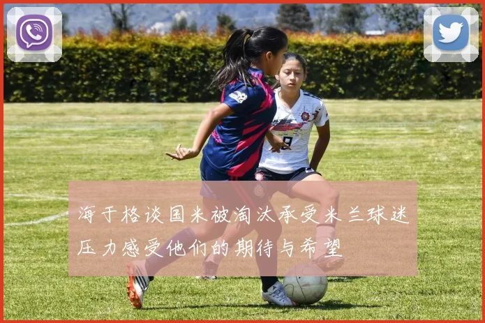 海于格谈国米被淘汰承受米兰球迷压力感受他们的期待与希望