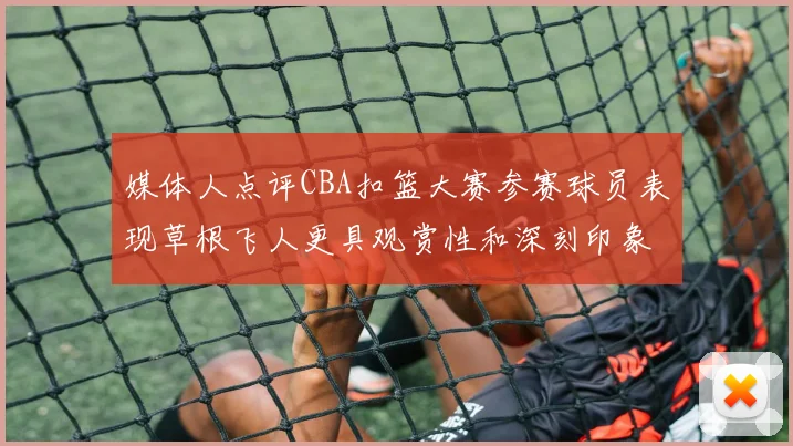 媒体人点评CBA扣篮大赛参赛球员表现草根飞人更具观赏性和深刻印象