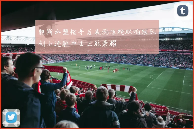 赖斯加盟枪手后表现惊艳双响助队创七连胜冲击三冠荣耀