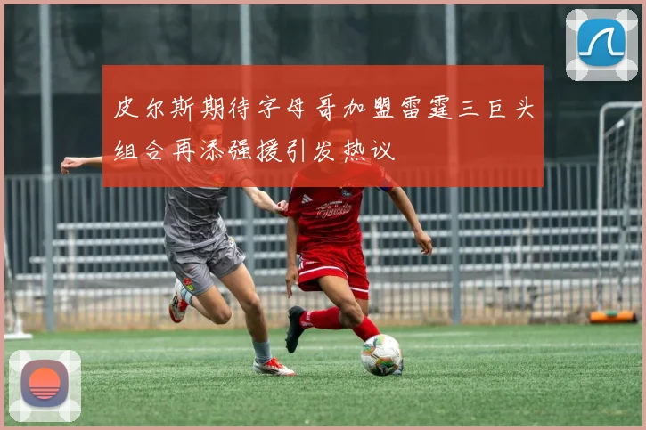 皮尔斯期待字母哥加盟雷霆三巨头组合再添强援引发热议