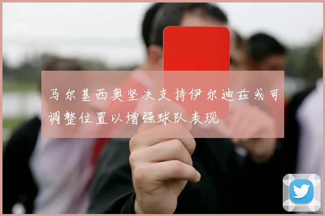 马尔基西奥坚决支持伊尔迪兹或可调整位置以增强球队表现