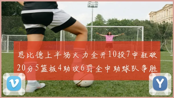 恩比德上半场火力全开10投7中狂砍20分5篮板4助攻6罚全中助球队争胜